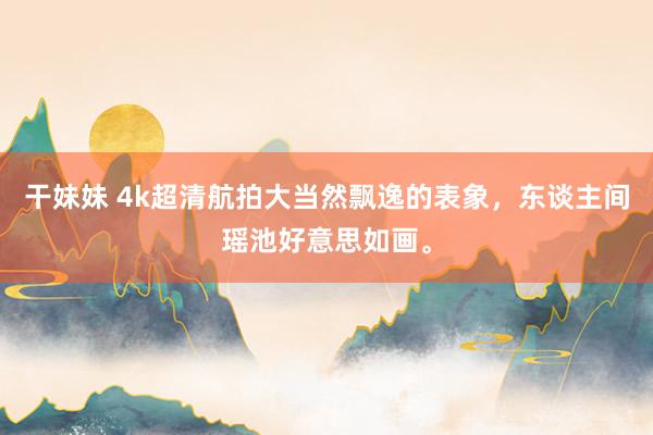 干妹妹 4k超清航拍大当然飘逸的表象，东谈主间瑶池好意思如画。