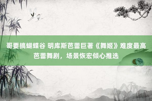 哥要搞蝴蝶谷 明库斯芭蕾巨著《舞姬》难度最高芭蕾舞剧，场景恢宏倾心推选