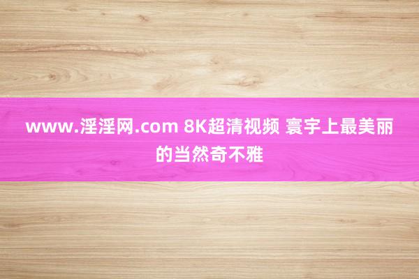 www.淫淫网.com 8K超清视频 寰宇上最美丽的当然奇不雅