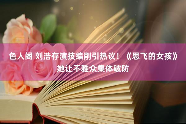 色人阁 刘浩存演技编削引热议！《思飞的女孩》她让不雅众集体破防