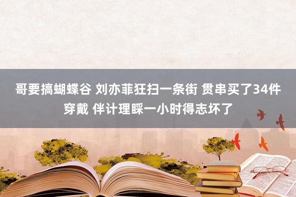 哥要搞蝴蝶谷 刘亦菲狂扫一条街 贯串买了34件穿戴 伴计理睬一小时得志坏了