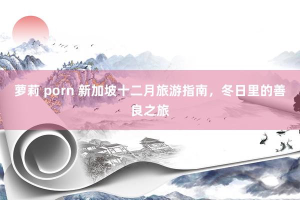 萝莉 porn 新加坡十二月旅游指南，冬日里的善良之旅
