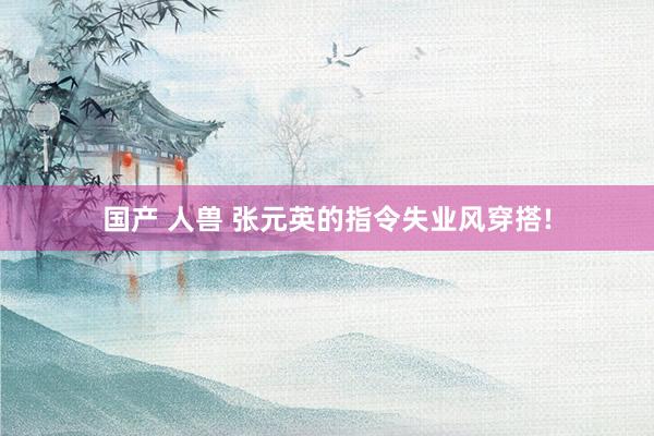 国产 人兽 张元英的指令失业风穿搭!