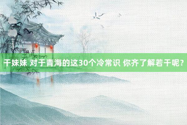 干妹妹 对于青海的这30个冷常识 你齐了解若干呢？