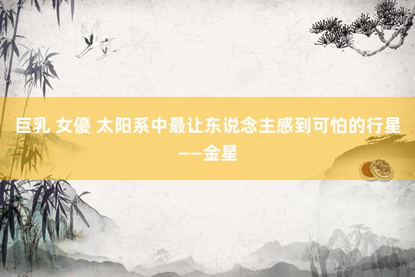 巨乳 女優 太阳系中最让东说念主感到可怕的行星——金星