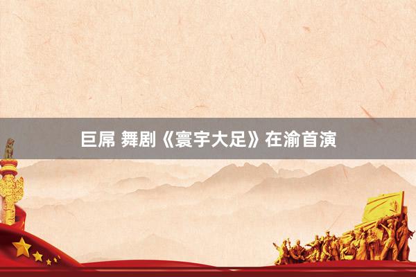 巨屌 舞剧《寰宇大足》在渝首演
