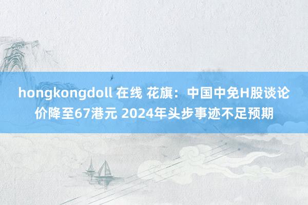 hongkongdoll 在线 花旗：中国中免H股谈论价降至67港元 2024年头步事迹不足预期