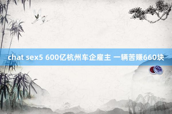 chat sex5 600亿杭州车企雇主 一辆苦赚660块