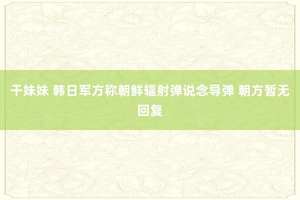 干妹妹 韩日军方称朝鲜辐射弹说念导弹 朝方暂无回复