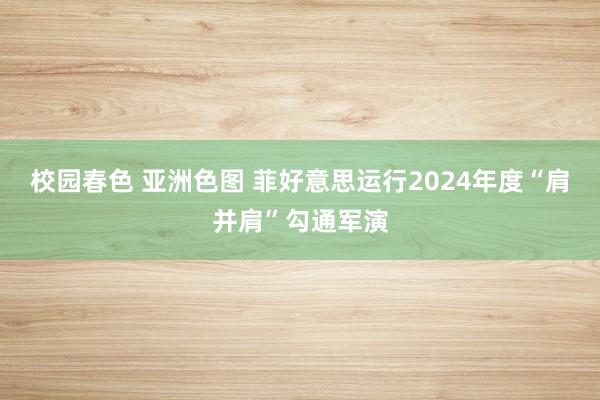 校园春色 亚洲色图 菲好意思运行2024年度“肩并肩”勾通军演