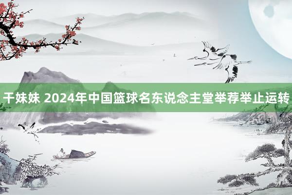 干妹妹 2024年中国篮球名东说念主堂举荐举止运转