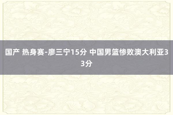 国产 热身赛-廖三宁15分 中国男篮惨败澳大利亚33分