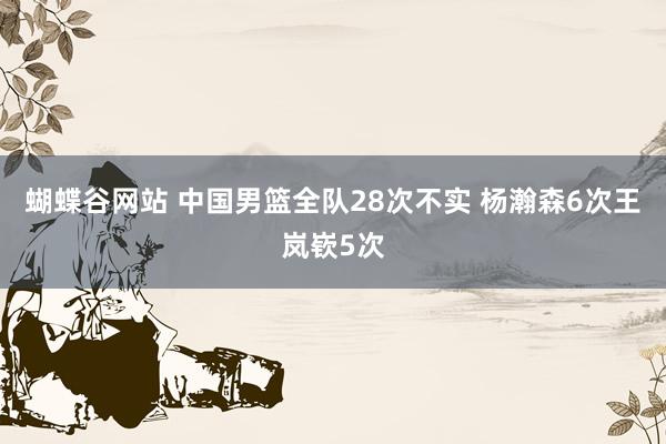 蝴蝶谷网站 中国男篮全队28次不实 杨瀚森6次王岚嵚5次
