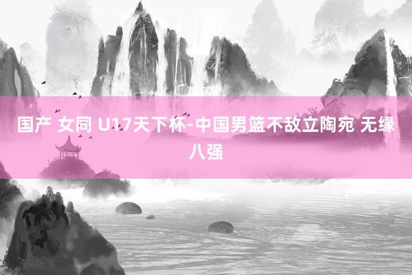 国产 女同 U17天下杯-中国男篮不敌立陶宛 无缘八强