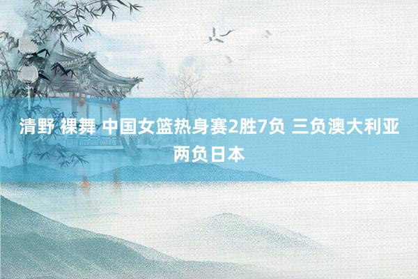 清野 裸舞 中国女篮热身赛2胜7负 三负澳大利亚两负日本