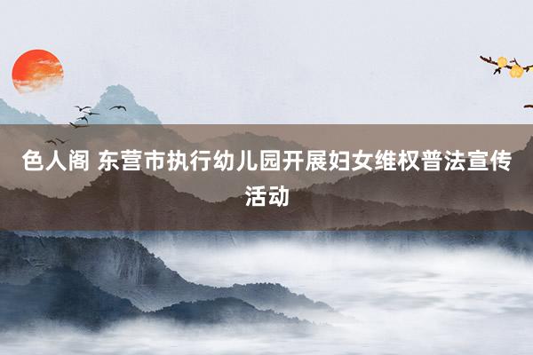 色人阁 东营市执行幼儿园开展妇女维权普法宣传活动