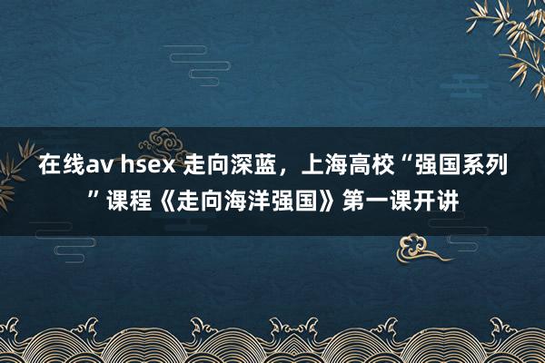 在线av hsex 走向深蓝，上海高校“强国系列”课程《走向海洋强国》第一课开讲