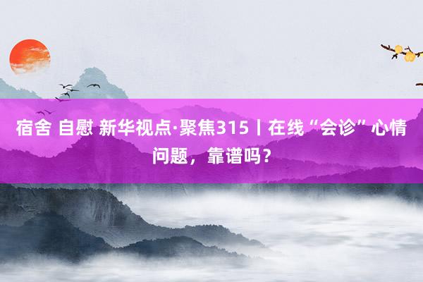 宿舍 自慰 新华视点·聚焦315丨在线“会诊”心情问题，靠谱吗？
