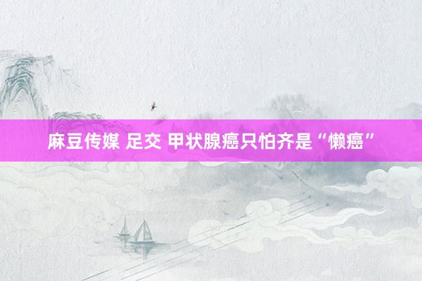 麻豆传媒 足交 甲状腺癌只怕齐是“懒癌”