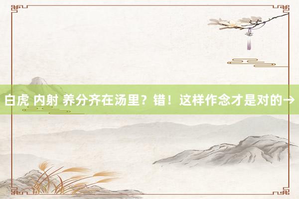 白虎 内射 养分齐在汤里？错！这样作念才是对的→