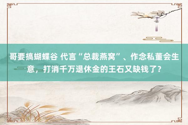 哥要搞蝴蝶谷 代言“总裁燕窝”、作念私董会生意，打消千万退休金的王石又缺钱了？