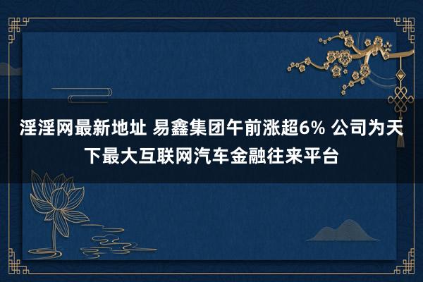淫淫网最新地址 易鑫集团午前涨超6% 公司为天下最大互联网汽车金融往来平台