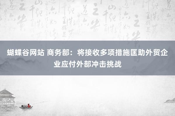 蝴蝶谷网站 商务部：将接收多项措施匡助外贸企业应付外部冲击挑战