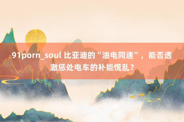 91porn_soul 比亚迪的“油电同速”，能否透澈惩处电车的补能慌乱？