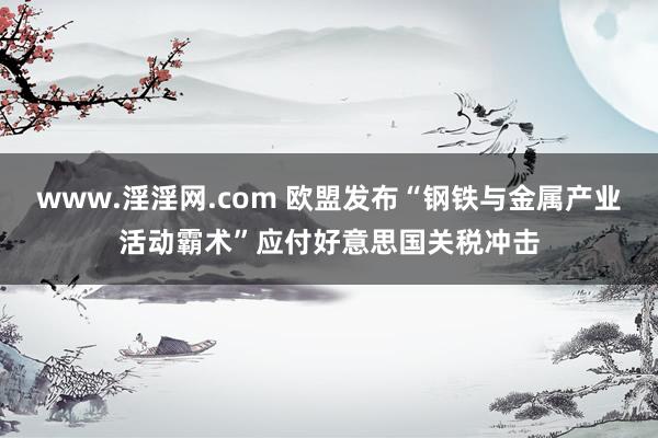 www.淫淫网.com 欧盟发布“钢铁与金属产业活动霸术”应付好意思国关税冲击