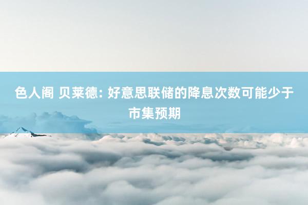 色人阁 贝莱德: 好意思联储的降息次数可能少于市集预期