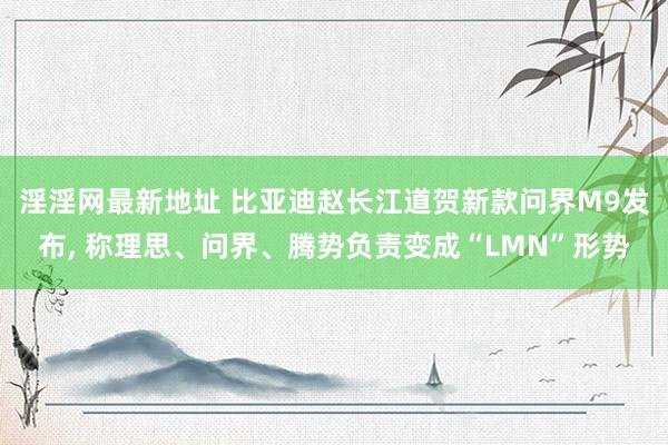 淫淫网最新地址 比亚迪赵长江道贺新款问界M9发布， 称理思、问界、腾势负责变成“LMN”形势