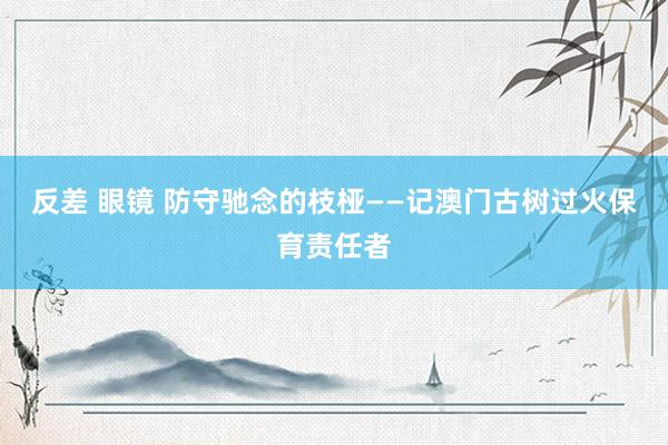 反差 眼镜 防守驰念的枝桠——记澳门古树过火保育责任者
