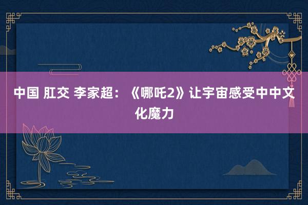 中国 肛交 李家超：《哪吒2》让宇宙感受中中文化魔力