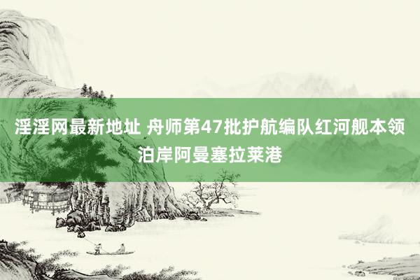 淫淫网最新地址 舟师第47批护航编队红河舰本领泊岸阿曼塞拉莱港