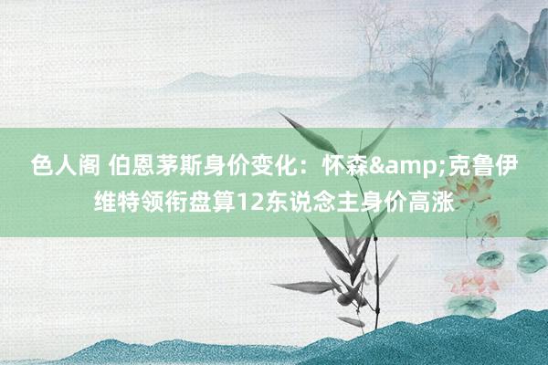 色人阁 伯恩茅斯身价变化：怀森&克鲁伊维特领衔盘算12东说念主身价高涨
