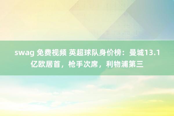 swag 免费视频 英超球队身价榜：曼城13.1亿欧居首，枪手次席，利物浦第三