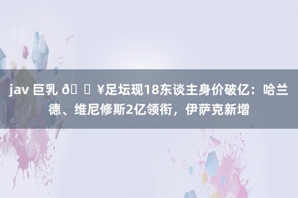 jav 巨乳 💥足坛现18东谈主身价破亿：哈兰德、维尼修斯2亿领衔，伊萨克新增