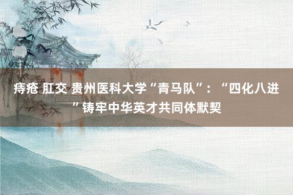 痔疮 肛交 贵州医科大学“青马队”：“四化八进”铸牢中华英才共同体默契