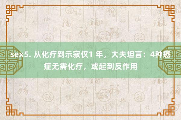 sex5. 从化疗到示寂仅1 年，大夫坦言：4种癌症无需化疗，或起到反作用