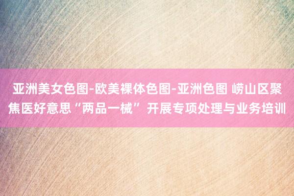 亚洲美女色图-欧美裸体色图-亚洲色图 崂山区聚焦医好意思“两品一械” 开展专项处理与业务培训