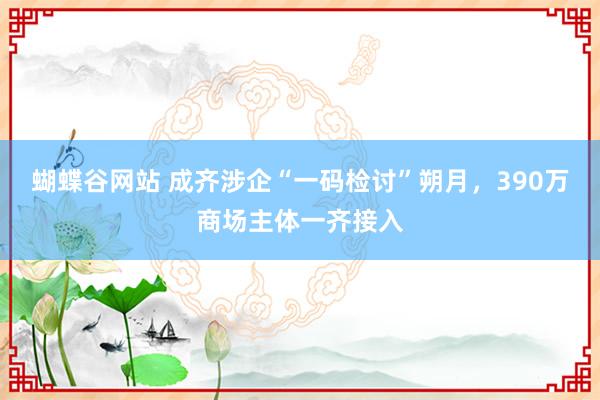 蝴蝶谷网站 成齐涉企“一码检讨”朔月，390万商场主体一齐接入