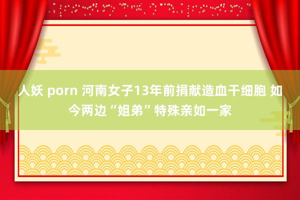 人妖 porn 河南女子13年前捐献造血干细胞 如今两边“姐弟”特殊亲如一家