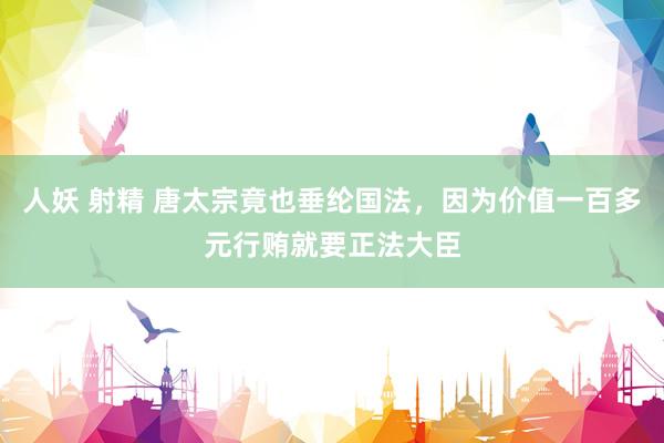 人妖 射精 唐太宗竟也垂纶国法，因为价值一百多元行贿就要正法大臣