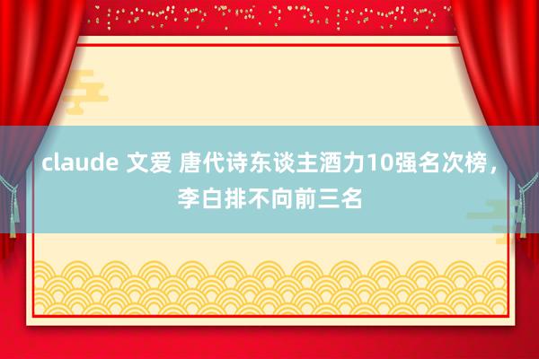 claude 文爱 唐代诗东谈主酒力10强名次榜，李白排不向前三名