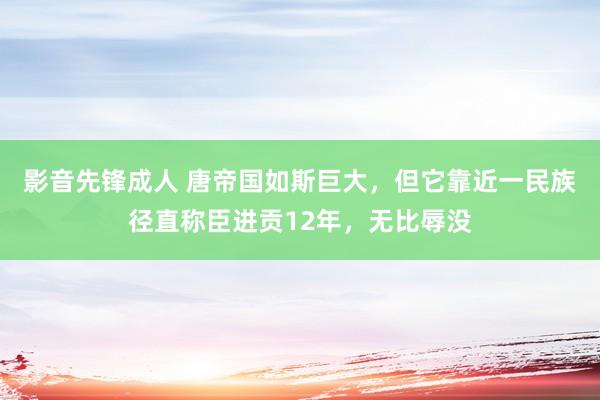 影音先锋成人 唐帝国如斯巨大，但它靠近一民族径直称臣进贡12年，无比辱没