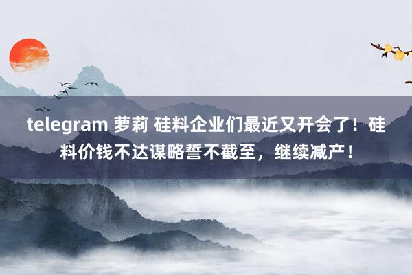 telegram 萝莉 硅料企业们最近又开会了！硅料价钱不达谋略誓不截至，继续减产！