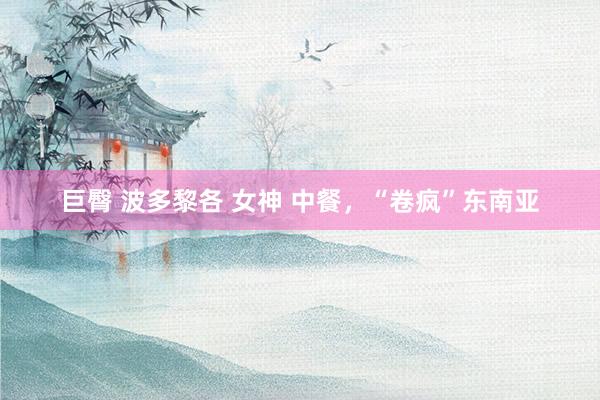 巨臀 波多黎各 女神 中餐，“卷疯”东南亚