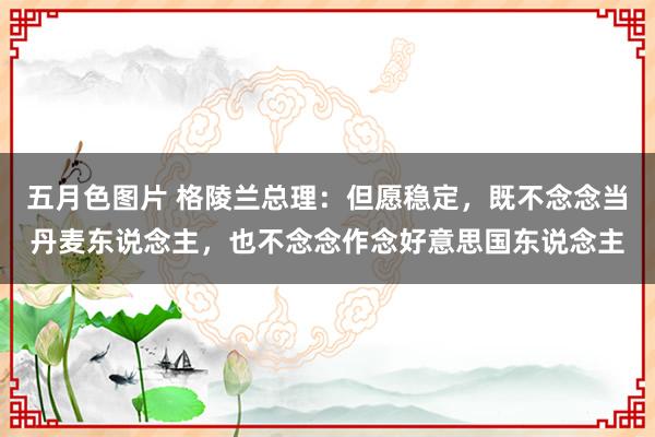 五月色图片 格陵兰总理：但愿稳定，既不念念当丹麦东说念主，也不念念作念好意思国东说念主