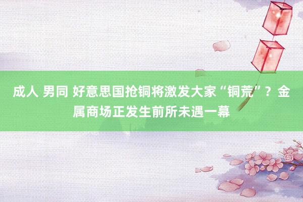 成人 男同 好意思国抢铜将激发大家“铜荒”？金属商场正发生前所未遇一幕
