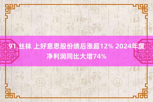 91 丝袜 上好意思股份绩后涨超12% 2024年度净利润同比大增74%